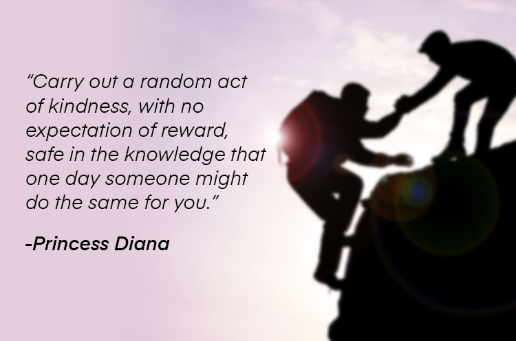"Carry out a random act of kindness, with no expectation of reward, safe in the knowledge that one day someone might do the same for you." —Princess Diana